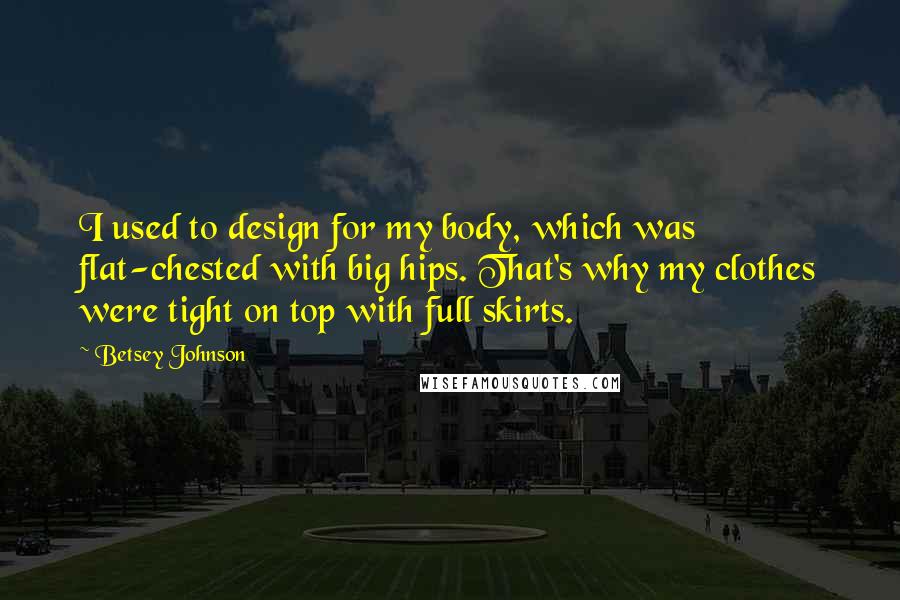 Betsey Johnson Quotes: I used to design for my body, which was flat-chested with big hips. That's why my clothes were tight on top with full skirts.