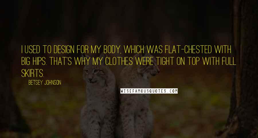 Betsey Johnson Quotes: I used to design for my body, which was flat-chested with big hips. That's why my clothes were tight on top with full skirts.