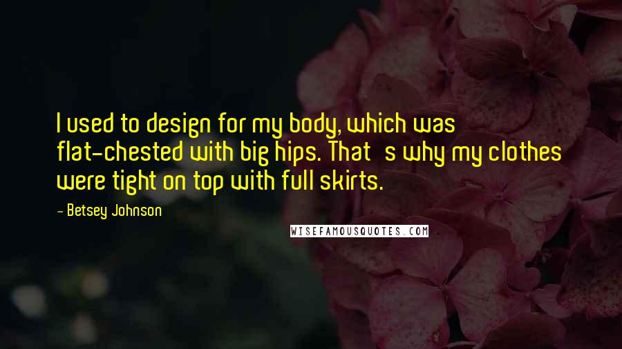 Betsey Johnson Quotes: I used to design for my body, which was flat-chested with big hips. That's why my clothes were tight on top with full skirts.
