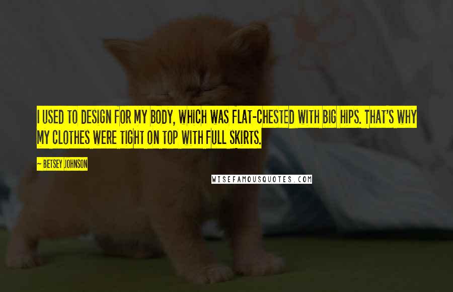 Betsey Johnson Quotes: I used to design for my body, which was flat-chested with big hips. That's why my clothes were tight on top with full skirts.