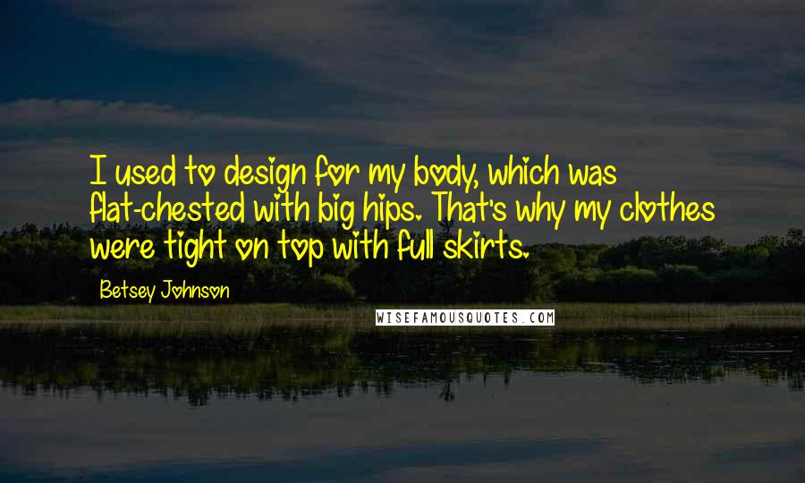 Betsey Johnson Quotes: I used to design for my body, which was flat-chested with big hips. That's why my clothes were tight on top with full skirts.