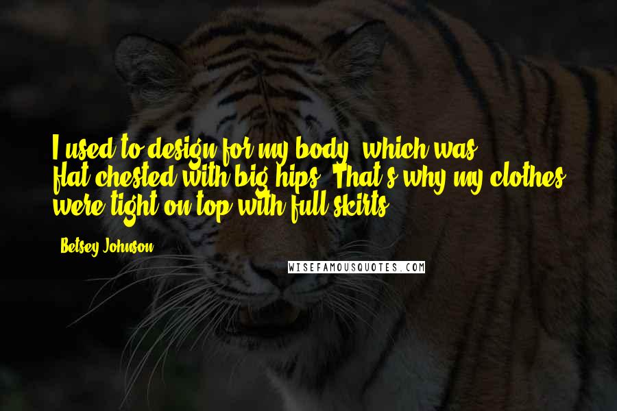 Betsey Johnson Quotes: I used to design for my body, which was flat-chested with big hips. That's why my clothes were tight on top with full skirts.
