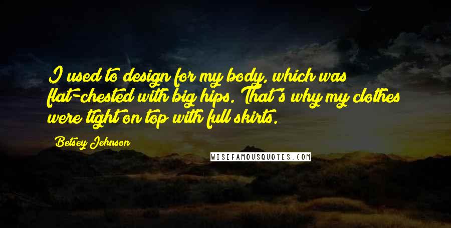 Betsey Johnson Quotes: I used to design for my body, which was flat-chested with big hips. That's why my clothes were tight on top with full skirts.