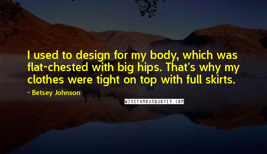 Betsey Johnson Quotes: I used to design for my body, which was flat-chested with big hips. That's why my clothes were tight on top with full skirts.