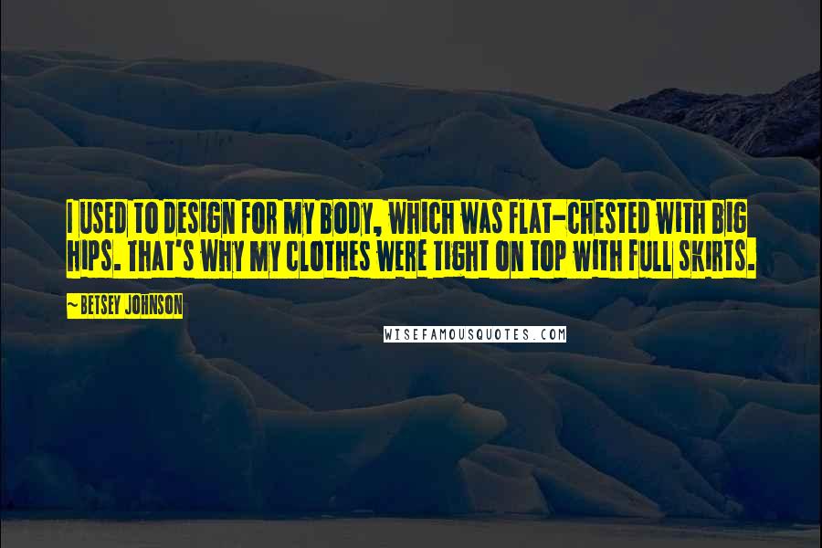 Betsey Johnson Quotes: I used to design for my body, which was flat-chested with big hips. That's why my clothes were tight on top with full skirts.