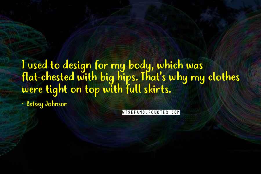 Betsey Johnson Quotes: I used to design for my body, which was flat-chested with big hips. That's why my clothes were tight on top with full skirts.