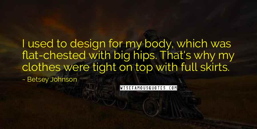 Betsey Johnson Quotes: I used to design for my body, which was flat-chested with big hips. That's why my clothes were tight on top with full skirts.