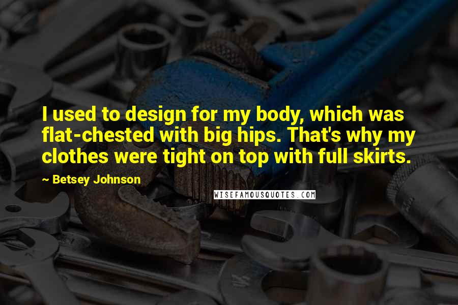 Betsey Johnson Quotes: I used to design for my body, which was flat-chested with big hips. That's why my clothes were tight on top with full skirts.