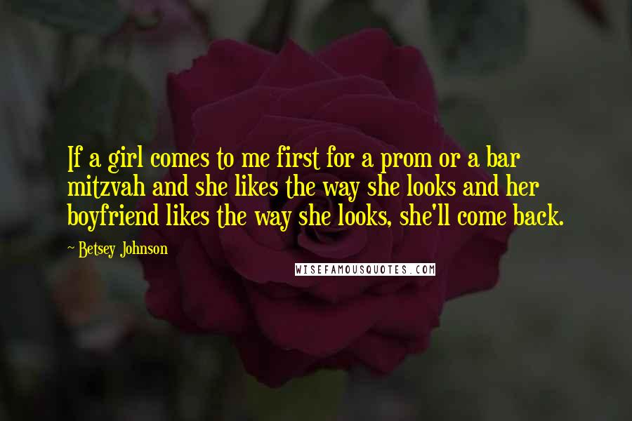 Betsey Johnson Quotes: If a girl comes to me first for a prom or a bar mitzvah and she likes the way she looks and her boyfriend likes the way she looks, she'll come back.