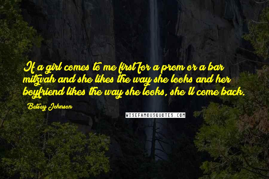 Betsey Johnson Quotes: If a girl comes to me first for a prom or a bar mitzvah and she likes the way she looks and her boyfriend likes the way she looks, she'll come back.