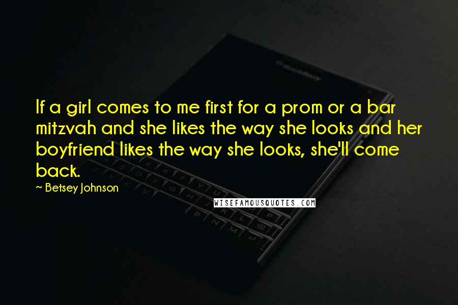 Betsey Johnson Quotes: If a girl comes to me first for a prom or a bar mitzvah and she likes the way she looks and her boyfriend likes the way she looks, she'll come back.