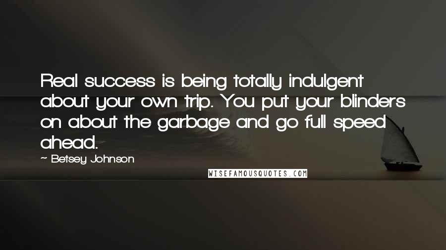 Betsey Johnson Quotes: Real success is being totally indulgent about your own trip. You put your blinders on about the garbage and go full speed ahead.