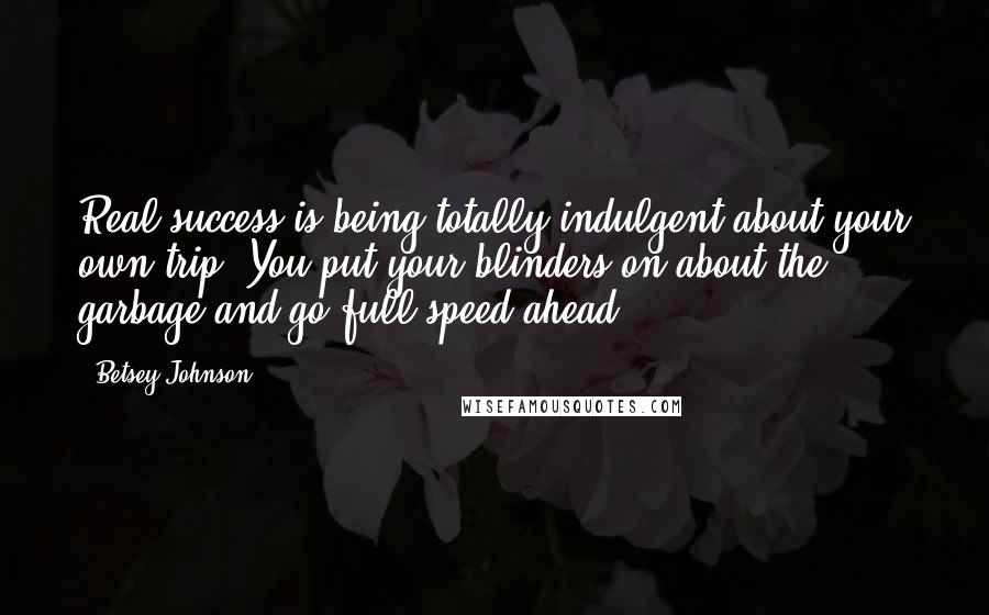 Betsey Johnson Quotes: Real success is being totally indulgent about your own trip. You put your blinders on about the garbage and go full speed ahead.