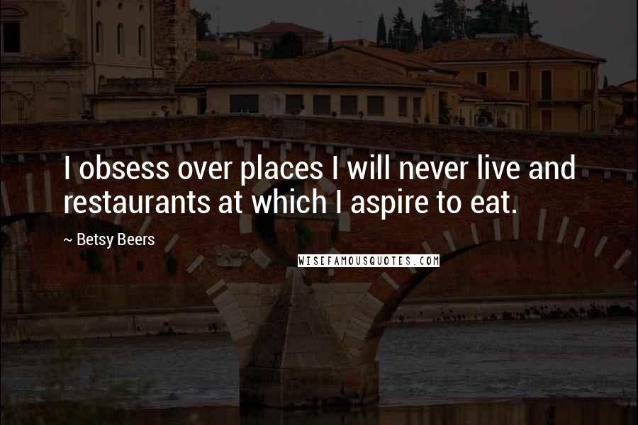 Betsy Beers Quotes: I obsess over places I will never live and restaurants at which I aspire to eat.