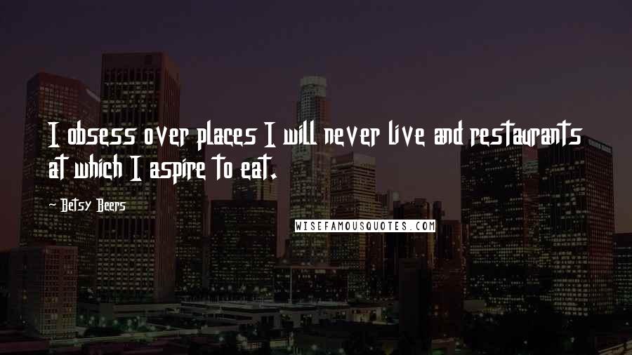 Betsy Beers Quotes: I obsess over places I will never live and restaurants at which I aspire to eat.