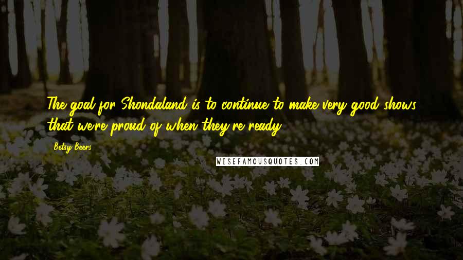 Betsy Beers Quotes: The goal for Shondaland is to continue to make very good shows that we're proud of when they're ready.