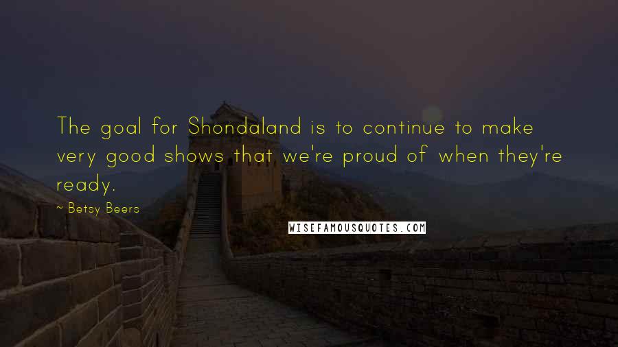 Betsy Beers Quotes: The goal for Shondaland is to continue to make very good shows that we're proud of when they're ready.