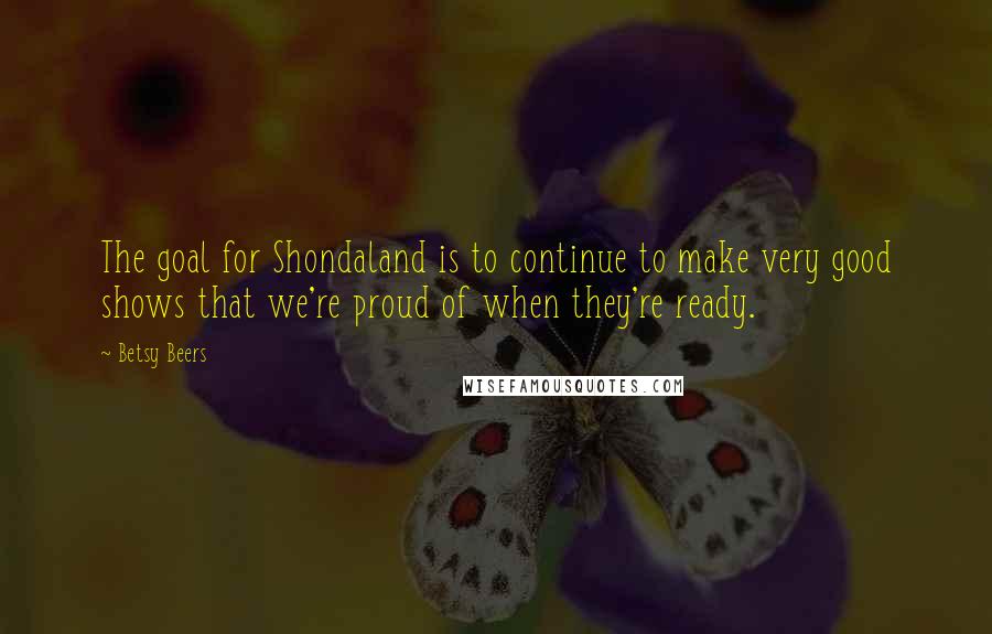 Betsy Beers Quotes: The goal for Shondaland is to continue to make very good shows that we're proud of when they're ready.