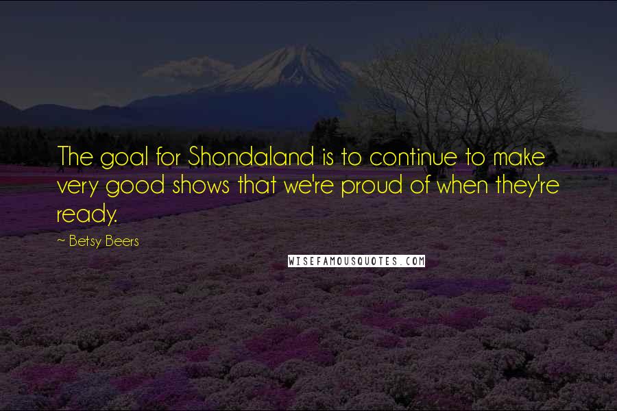 Betsy Beers Quotes: The goal for Shondaland is to continue to make very good shows that we're proud of when they're ready.