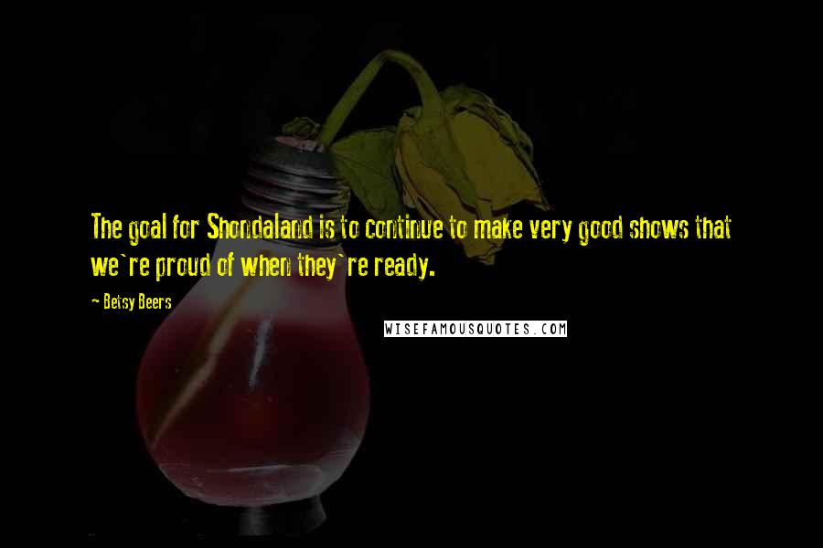 Betsy Beers Quotes: The goal for Shondaland is to continue to make very good shows that we're proud of when they're ready.