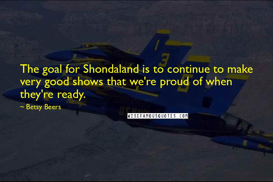 Betsy Beers Quotes: The goal for Shondaland is to continue to make very good shows that we're proud of when they're ready.