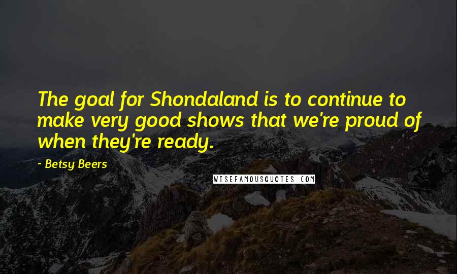 Betsy Beers Quotes: The goal for Shondaland is to continue to make very good shows that we're proud of when they're ready.