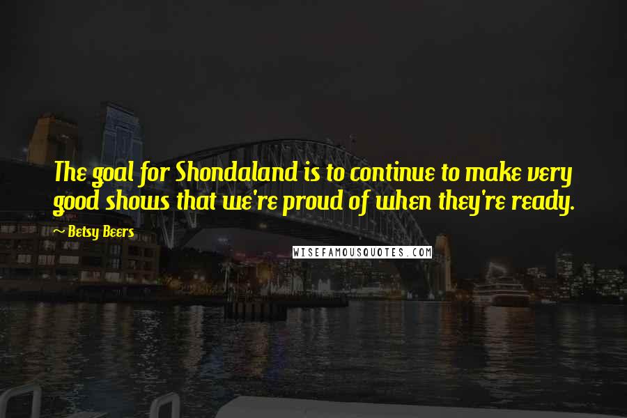 Betsy Beers Quotes: The goal for Shondaland is to continue to make very good shows that we're proud of when they're ready.