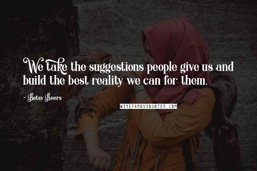 Betsy Beers Quotes: We take the suggestions people give us and build the best reality we can for them.