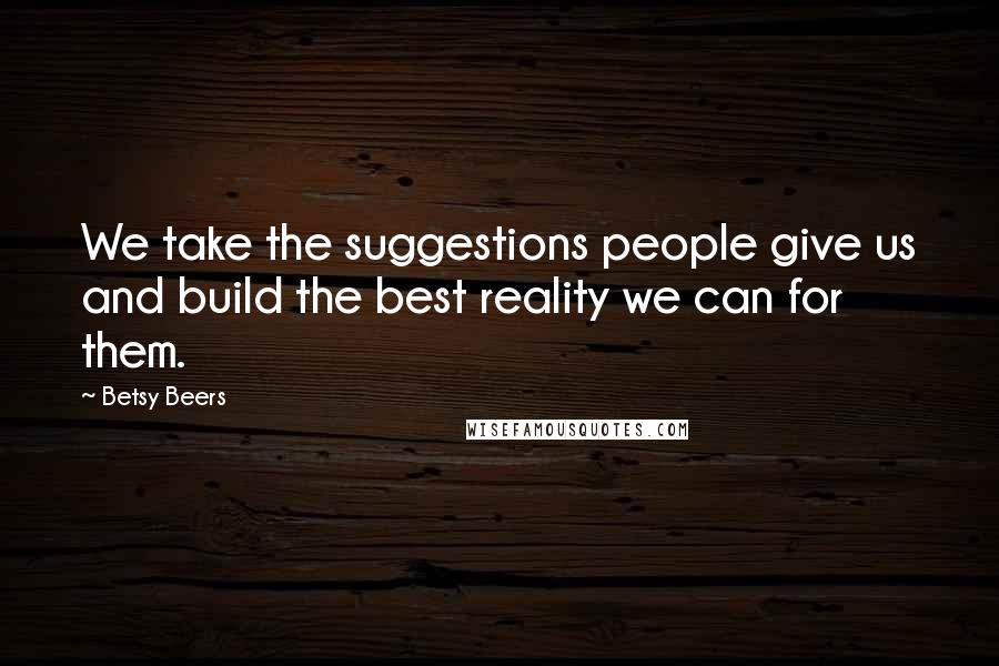 Betsy Beers Quotes: We take the suggestions people give us and build the best reality we can for them.