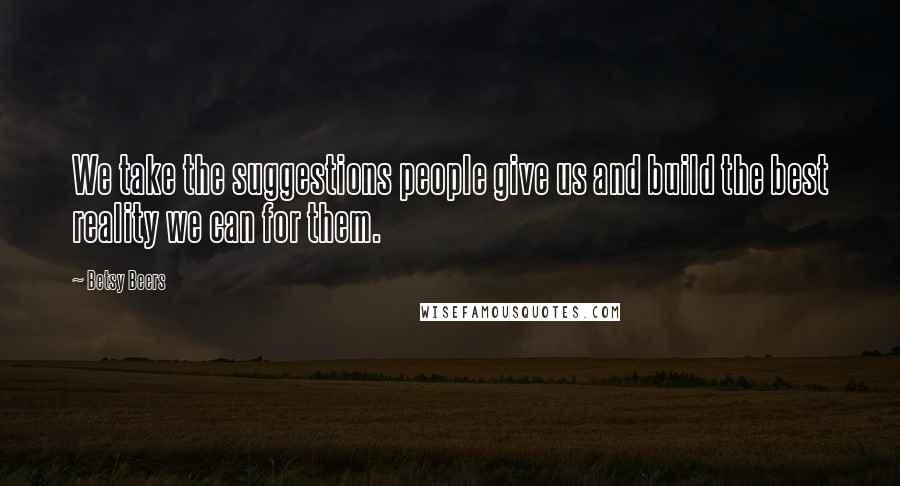 Betsy Beers Quotes: We take the suggestions people give us and build the best reality we can for them.