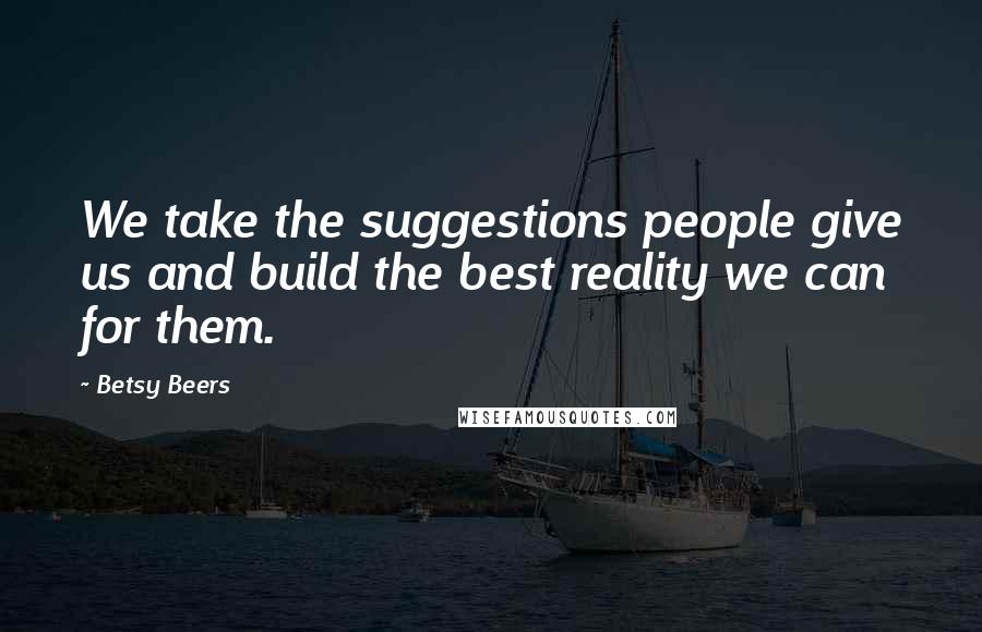 Betsy Beers Quotes: We take the suggestions people give us and build the best reality we can for them.