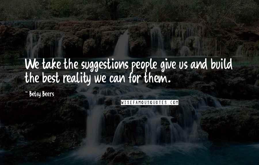 Betsy Beers Quotes: We take the suggestions people give us and build the best reality we can for them.