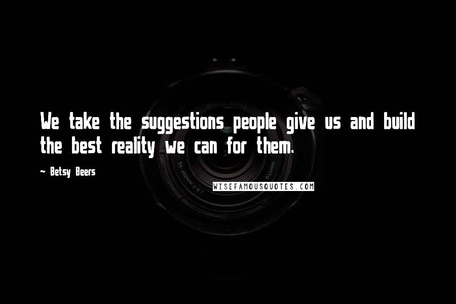 Betsy Beers Quotes: We take the suggestions people give us and build the best reality we can for them.