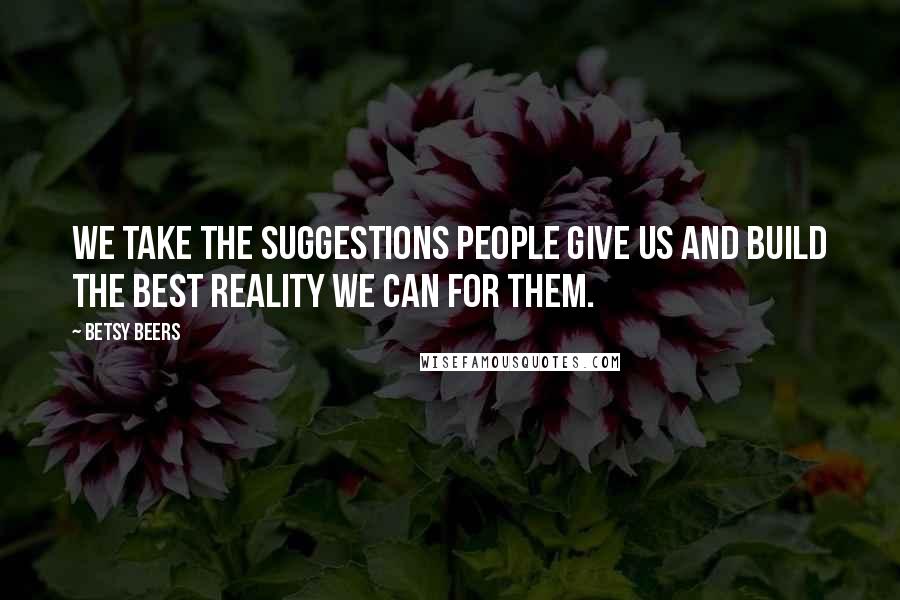 Betsy Beers Quotes: We take the suggestions people give us and build the best reality we can for them.