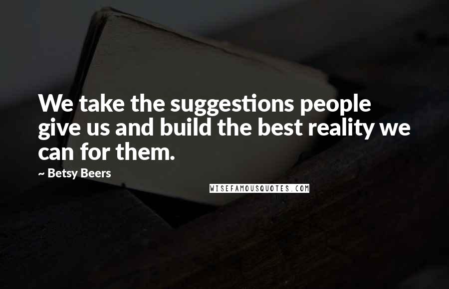 Betsy Beers Quotes: We take the suggestions people give us and build the best reality we can for them.