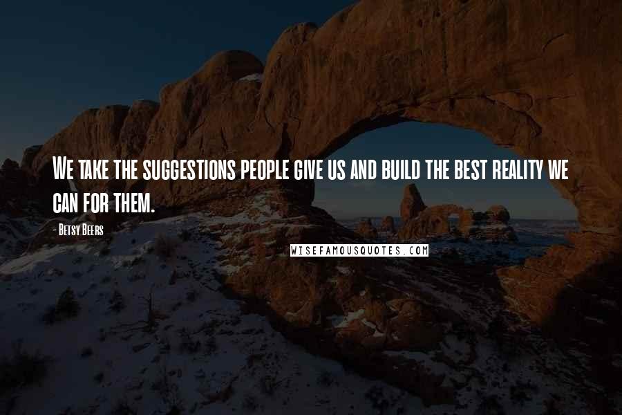 Betsy Beers Quotes: We take the suggestions people give us and build the best reality we can for them.