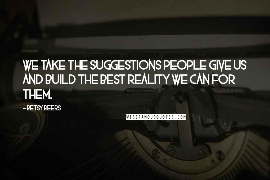 Betsy Beers Quotes: We take the suggestions people give us and build the best reality we can for them.