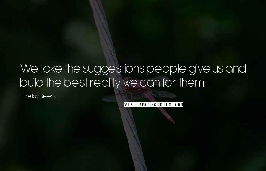 Betsy Beers Quotes: We take the suggestions people give us and build the best reality we can for them.