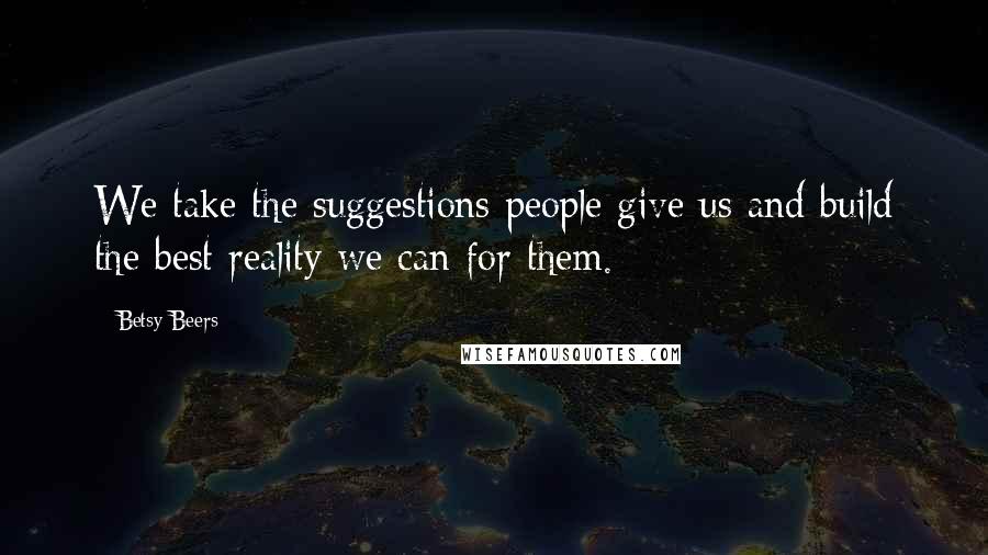 Betsy Beers Quotes: We take the suggestions people give us and build the best reality we can for them.