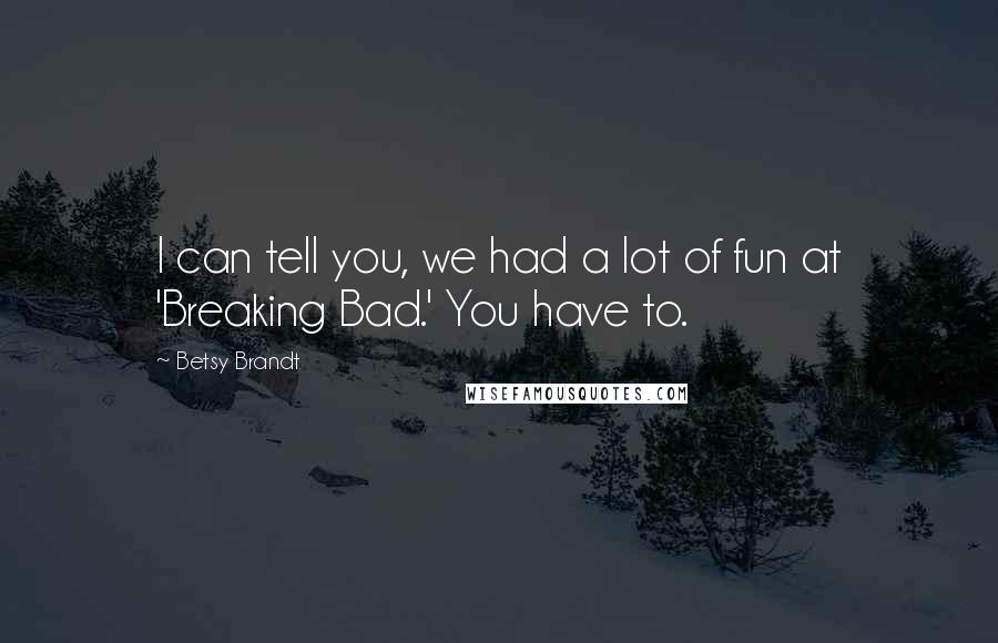 Betsy Brandt Quotes: I can tell you, we had a lot of fun at 'Breaking Bad.' You have to.