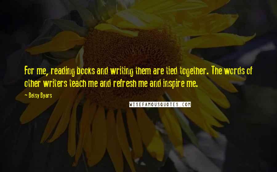 Betsy Byars Quotes: For me, reading books and writing them are tied together. The words of other writers teach me and refresh me and inspire me.