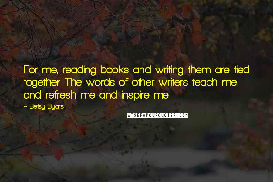 Betsy Byars Quotes: For me, reading books and writing them are tied together. The words of other writers teach me and refresh me and inspire me.