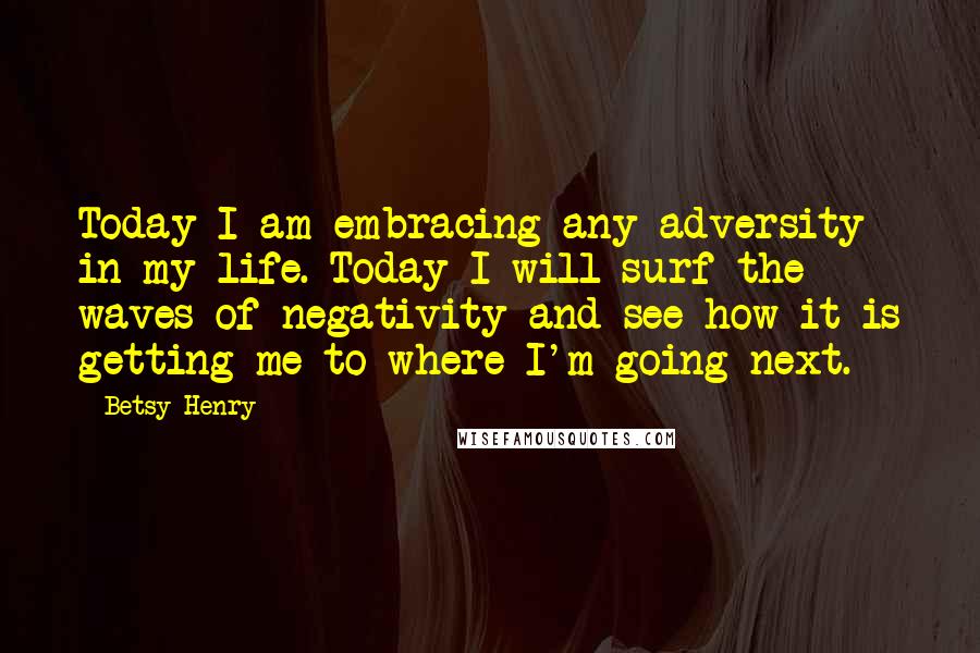 Betsy Henry Quotes: Today I am embracing any adversity in my life. Today I will surf the waves of negativity and see how it is getting me to where I'm going next.