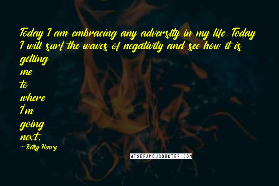 Betsy Henry Quotes: Today I am embracing any adversity in my life. Today I will surf the waves of negativity and see how it is getting me to where I'm going next.