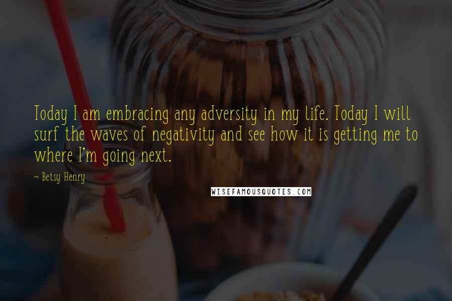 Betsy Henry Quotes: Today I am embracing any adversity in my life. Today I will surf the waves of negativity and see how it is getting me to where I'm going next.