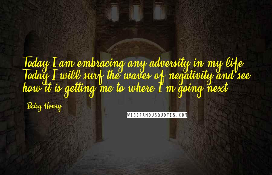 Betsy Henry Quotes: Today I am embracing any adversity in my life. Today I will surf the waves of negativity and see how it is getting me to where I'm going next.