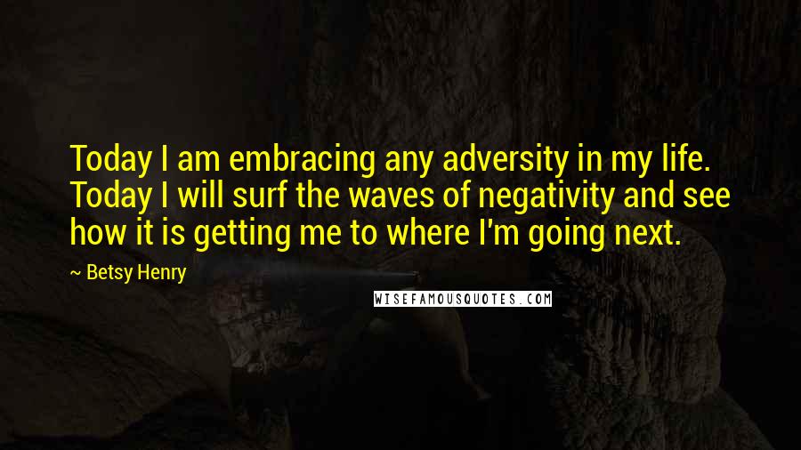 Betsy Henry Quotes: Today I am embracing any adversity in my life. Today I will surf the waves of negativity and see how it is getting me to where I'm going next.