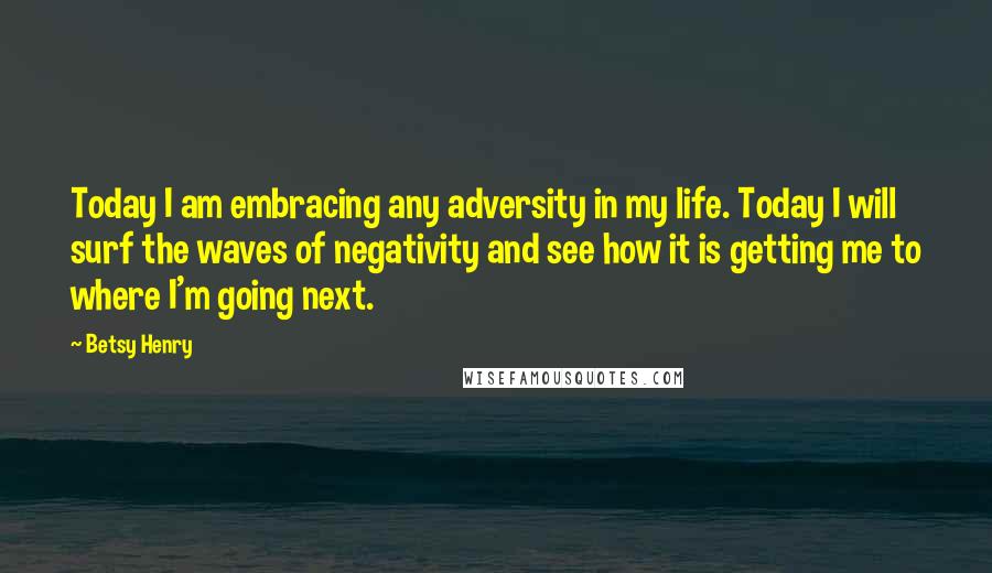 Betsy Henry Quotes: Today I am embracing any adversity in my life. Today I will surf the waves of negativity and see how it is getting me to where I'm going next.