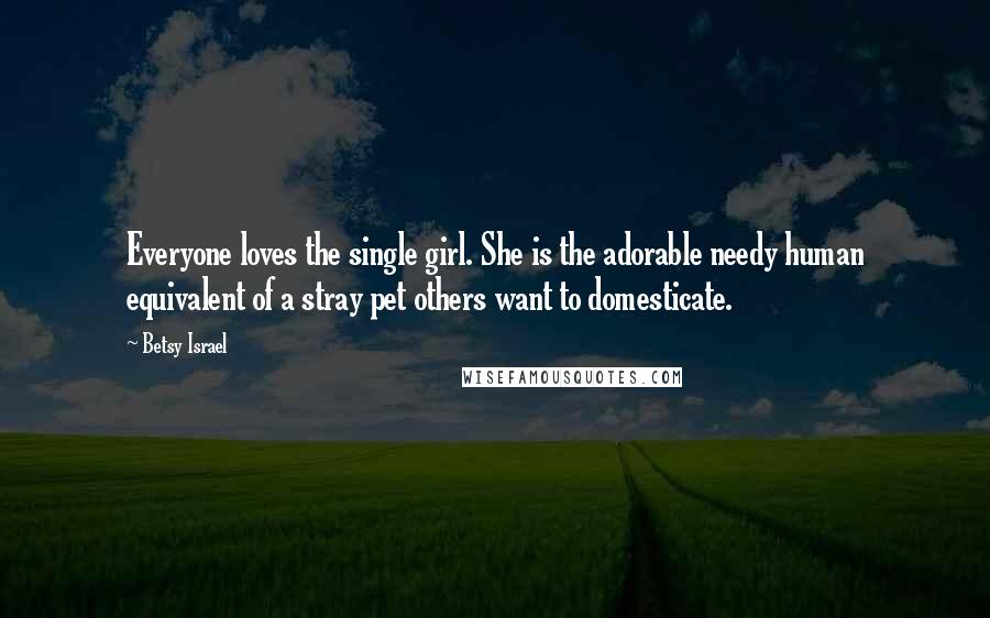 Betsy Israel Quotes: Everyone loves the single girl. She is the adorable needy human equivalent of a stray pet others want to domesticate.