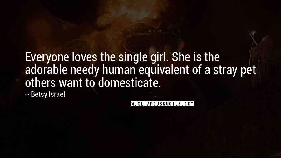 Betsy Israel Quotes: Everyone loves the single girl. She is the adorable needy human equivalent of a stray pet others want to domesticate.